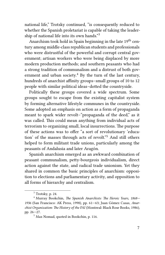 national life” Trotsky continued, s consequently reduced to whether the Spanish proletariat is capable of taking the leader- ship of national life into its own hands™* Anarchism took hold in Spain beginning in the late 19% cen- tury among middle-class republican students and professionals who were distrustful of the powerful and corrupt central gov- ernment; artisan workers who were being displaced by more modemn production methods; and southern peasants who had a strong tradition of communalism and a distrust of both gov- erment and urban society.* By the turn of the last century, hundreds of anarchist affinity groups-small groups of 10 to 12 people with similar political ideas-dotted the countryside Politically these groups covered @ wide spectrum. Some groups sought to escape from the existing capitalist system by forming alternative lifestyle communes in the countryside Some adopted an emphasis on action as a form of propaganda meant to spark wider revolt-"propaganda of the deed” as it was called. This could mean anything from individual acts of terrorism to organizing small, local insurrections. The purpose of these actions was to offer “a sort of revolutionary ‘educa- tion’ of the masses through acts of revolt”® And still others helped to form militant trade unions, particularly among the peasants of Andalusia and later Aragén. Spanish anarchism emerged as an awkward combination of peasant communalism, petty-bourgeois individualism, direct action against the state, and radical trade unionism. Yet they shared in common the basic principles of anarchism: opposi- tion to elections and parliamentary activity, and opposition to all forms of hierarchy and centralism. Trotsky. . 21, Mureay Bookchis, The Spanish Anarchists: The Heroic Years, 1565 1936 (San Francisco: AK Press, 1998), pp. 61-63; Juan Géme: Casas, Anar- chistOrganization: e Hisory ofthe FAI (Montreal: Blck Rose Bocks, 1956, pp. 26-21 * Max Nomad, quotedin Bookekin, p. 116
